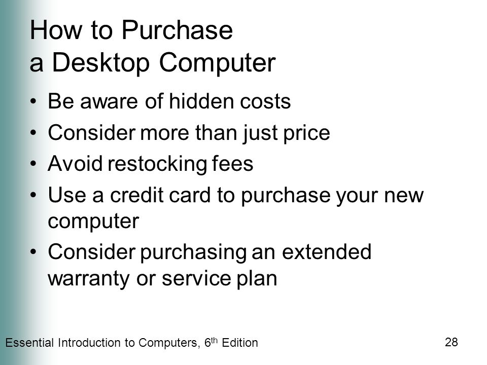 Essential Introduction to Computers, 6 th Edition 28 How to Purchase a Desktop Computer Be aware of hidden costs Consider more than just price Avoid restocking fees Use a credit card to purchase your new computer Consider purchasing an extended warranty or service plan