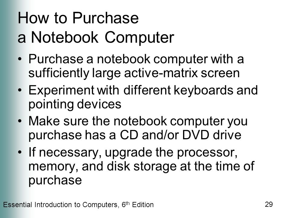 Essential Introduction to Computers, 6 th Edition 29 How to Purchase a Notebook Computer Purchase a notebook computer with a sufficiently large active-matrix screen Experiment with different keyboards and pointing devices Make sure the notebook computer you purchase has a CD and/or DVD drive If necessary, upgrade the processor, memory, and disk storage at the time of purchase