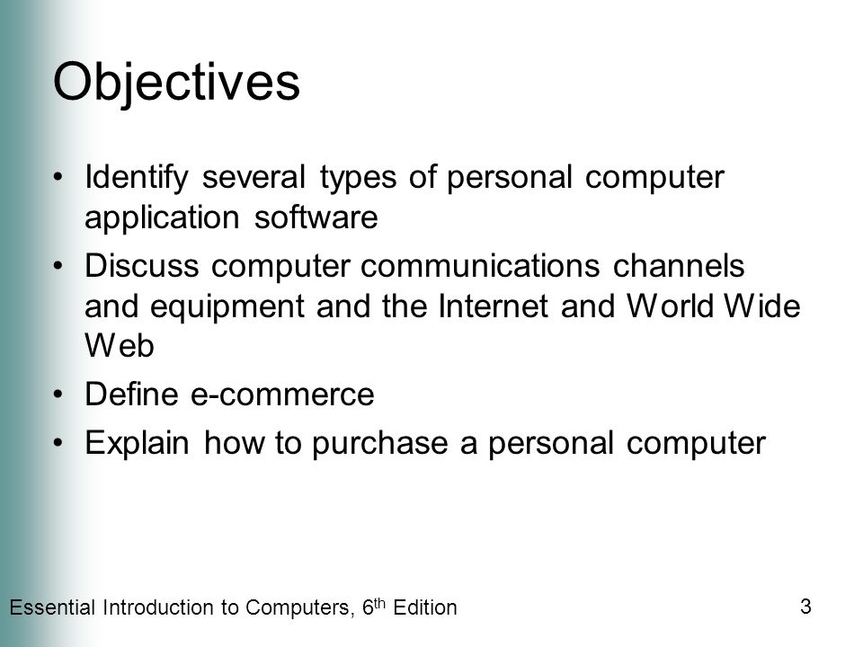 Essential Introduction to Computers, 6 th Edition 3 Objectives Identify several types of personal computer application software Discuss computer communications channels and equipment and the Internet and World Wide Web Define e-commerce Explain how to purchase a personal computer