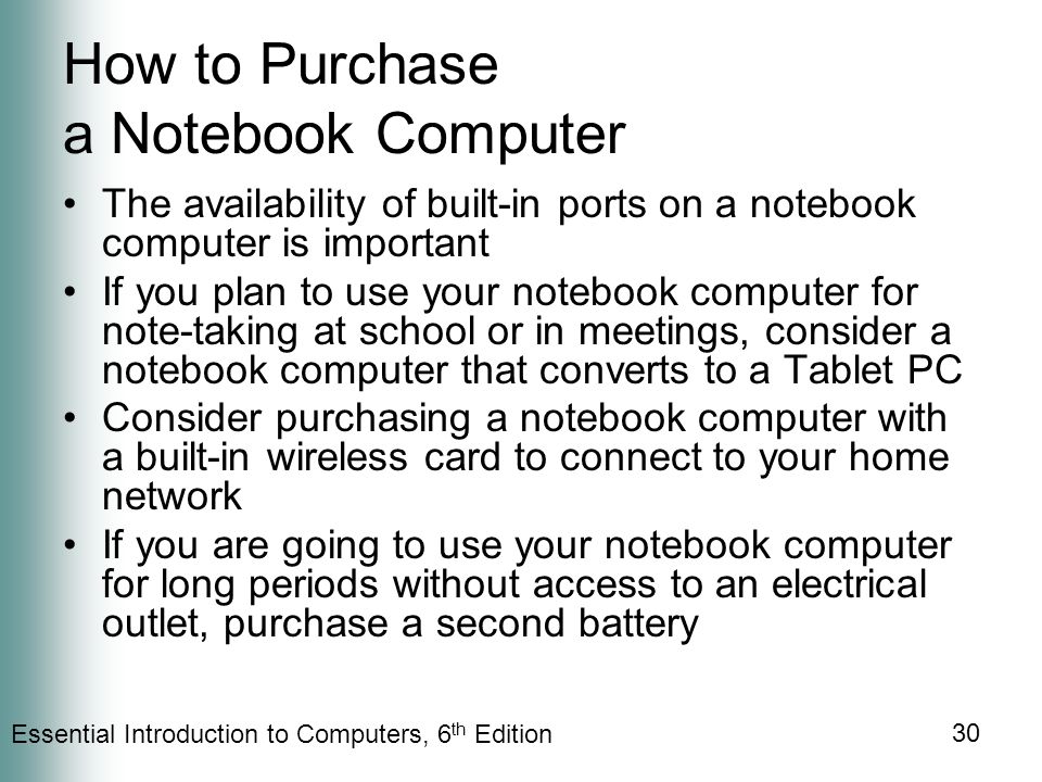 Essential Introduction to Computers, 6 th Edition 30 How to Purchase a Notebook Computer The availability of built-in ports on a notebook computer is important If you plan to use your notebook computer for note-taking at school or in meetings, consider a notebook computer that converts to a Tablet PC Consider purchasing a notebook computer with a built-in wireless card to connect to your home network If you are going to use your notebook computer for long periods without access to an electrical outlet, purchase a second battery