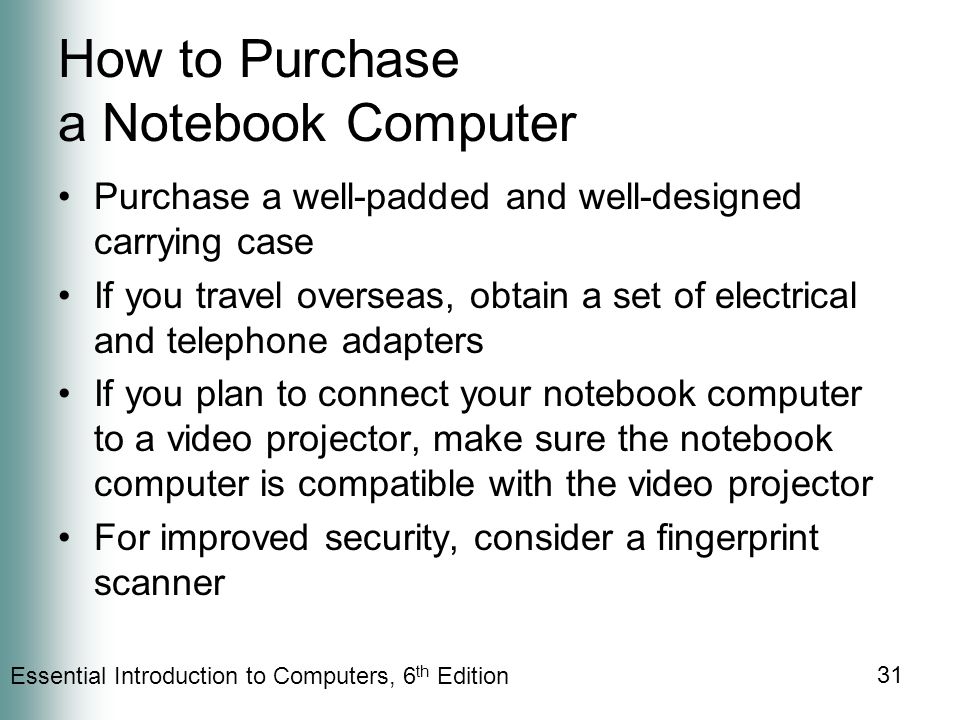 Essential Introduction to Computers, 6 th Edition 31 How to Purchase a Notebook Computer Purchase a well-padded and well-designed carrying case If you travel overseas, obtain a set of electrical and telephone adapters If you plan to connect your notebook computer to a video projector, make sure the notebook computer is compatible with the video projector For improved security, consider a fingerprint scanner