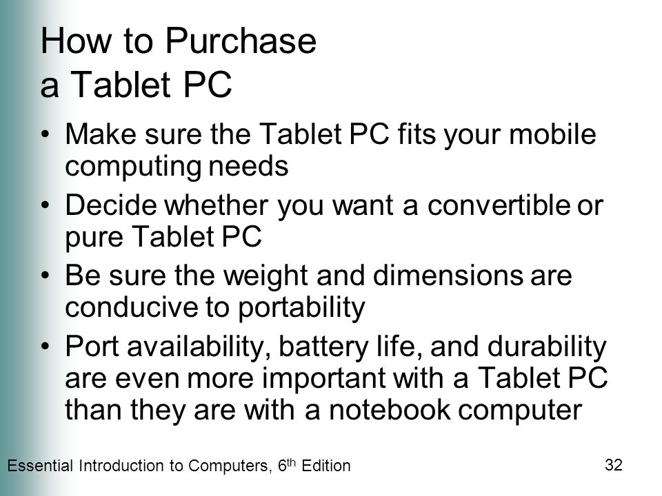 Essential Introduction to Computers, 6 th Edition 32 How to Purchase a Tablet PC Make sure the Tablet PC fits your mobile computing needs Decide whether you want a convertible or pure Tablet PC Be sure the weight and dimensions are conducive to portability Port availability, battery life, and durability are even more important with a Tablet PC than they are with a notebook computer