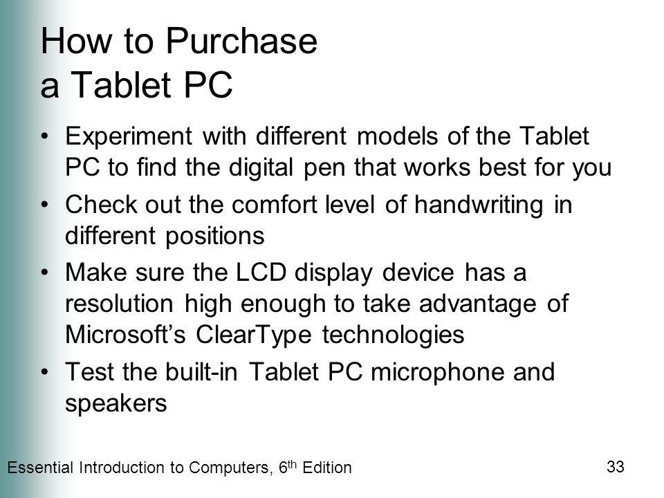 Essential Introduction to Computers, 6 th Edition 33 How to Purchase a Tablet PC Experiment with different models of the Tablet PC to find the digital pen that works best for you Check out the comfort level of handwriting in different positions Make sure the LCD display device has a resolution high enough to take advantage of Microsoft’s ClearType technologies Test the built-in Tablet PC microphone and speakers