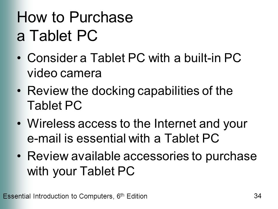 Essential Introduction to Computers, 6 th Edition 34 How to Purchase a Tablet PC Consider a Tablet PC with a built-in PC video camera Review the docking capabilities of the Tablet PC Wireless access to the Internet and your  is essential with a Tablet PC Review available accessories to purchase with your Tablet PC