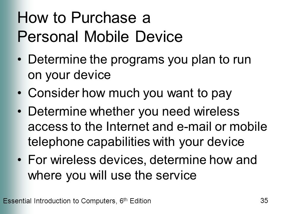 Essential Introduction to Computers, 6 th Edition 35 How to Purchase a Personal Mobile Device Determine the programs you plan to run on your device Consider how much you want to pay Determine whether you need wireless access to the Internet and  or mobile telephone capabilities with your device For wireless devices, determine how and where you will use the service
