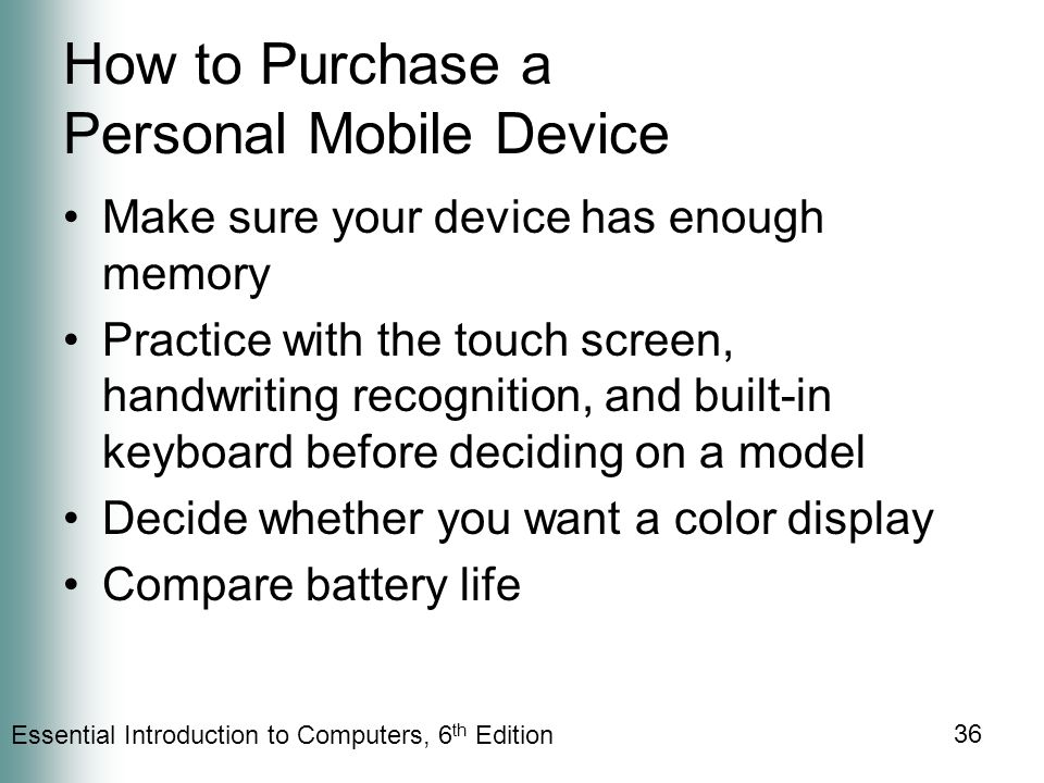 Essential Introduction to Computers, 6 th Edition 36 How to Purchase a Personal Mobile Device Make sure your device has enough memory Practice with the touch screen, handwriting recognition, and built-in keyboard before deciding on a model Decide whether you want a color display Compare battery life