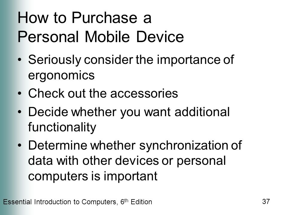 Essential Introduction to Computers, 6 th Edition 37 How to Purchase a Personal Mobile Device Seriously consider the importance of ergonomics Check out the accessories Decide whether you want additional functionality Determine whether synchronization of data with other devices or personal computers is important