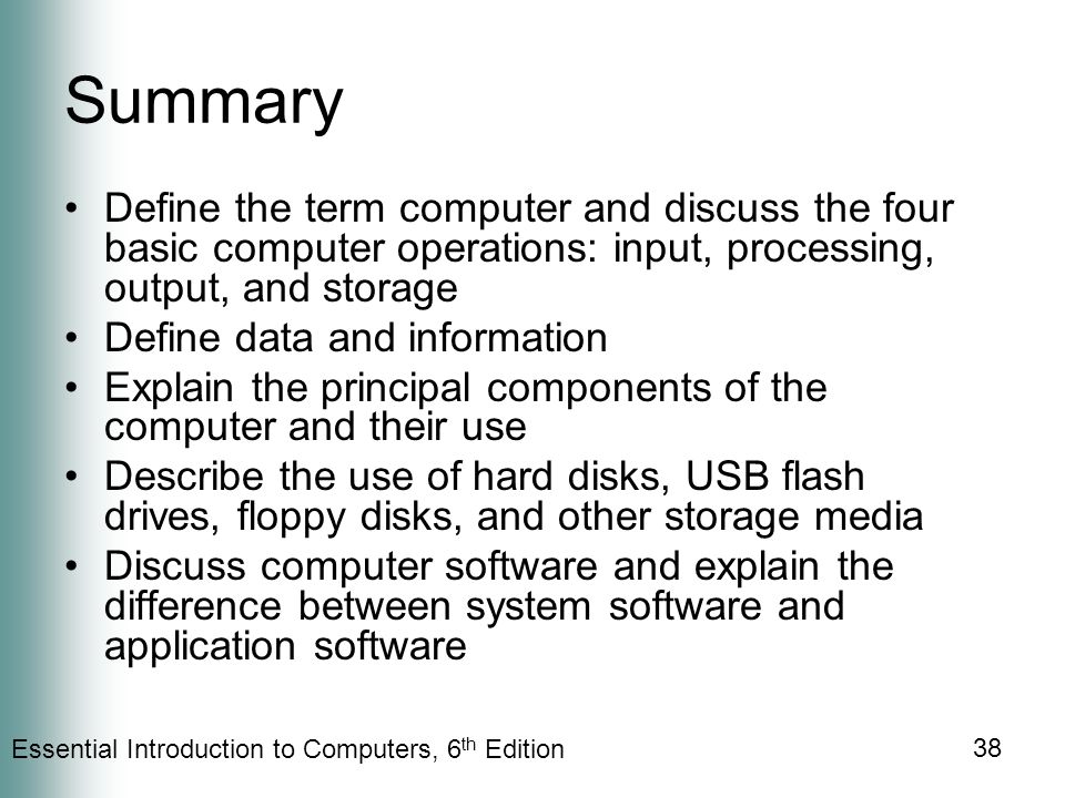 Essential Introduction to Computers, 6 th Edition 38 Summary Define the term computer and discuss the four basic computer operations: input, processing, output, and storage Define data and information Explain the principal components of the computer and their use Describe the use of hard disks, USB flash drives, floppy disks, and other storage media Discuss computer software and explain the difference between system software and application software