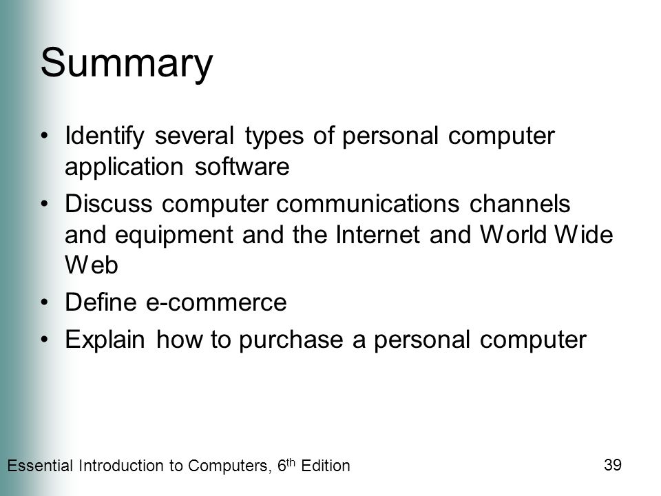 Essential Introduction to Computers, 6 th Edition 39 Summary Identify several types of personal computer application software Discuss computer communications channels and equipment and the Internet and World Wide Web Define e-commerce Explain how to purchase a personal computer
