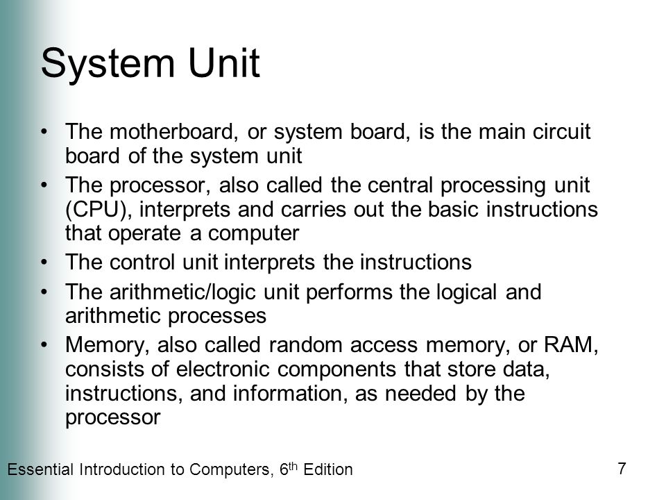 Essential Introduction to Computers, 6 th Edition 7 System Unit The motherboard, or system board, is the main circuit board of the system unit The processor, also called the central processing unit (CPU), interprets and carries out the basic instructions that operate a computer The control unit interprets the instructions The arithmetic/logic unit performs the logical and arithmetic processes Memory, also called random access memory, or RAM, consists of electronic components that store data, instructions, and information, as needed by the processor