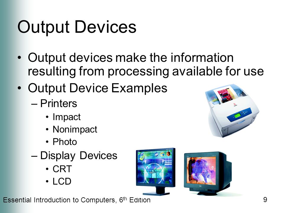 Essential Introduction to Computers, 6 th Edition 9 Output Devices Output devices make the information resulting from processing available for use Output Device Examples –Printers Impact Nonimpact Photo –Display Devices CRT LCD