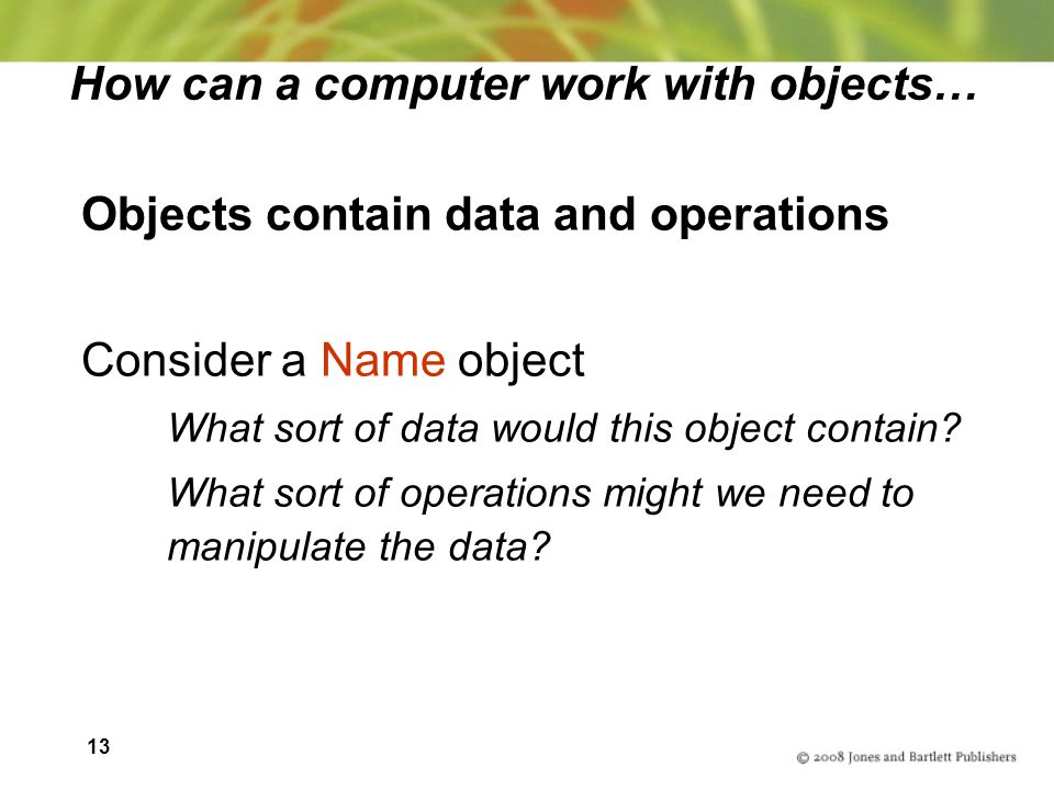 13 How can a computer work with objects… Objects contain data and operations Consider a Name object What sort of data would this object contain.