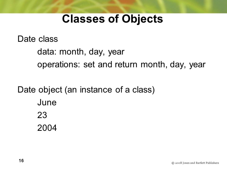 16 Classes of Objects Date class data: month, day, year operations: set and return month, day, year Date object (an instance of a class) June