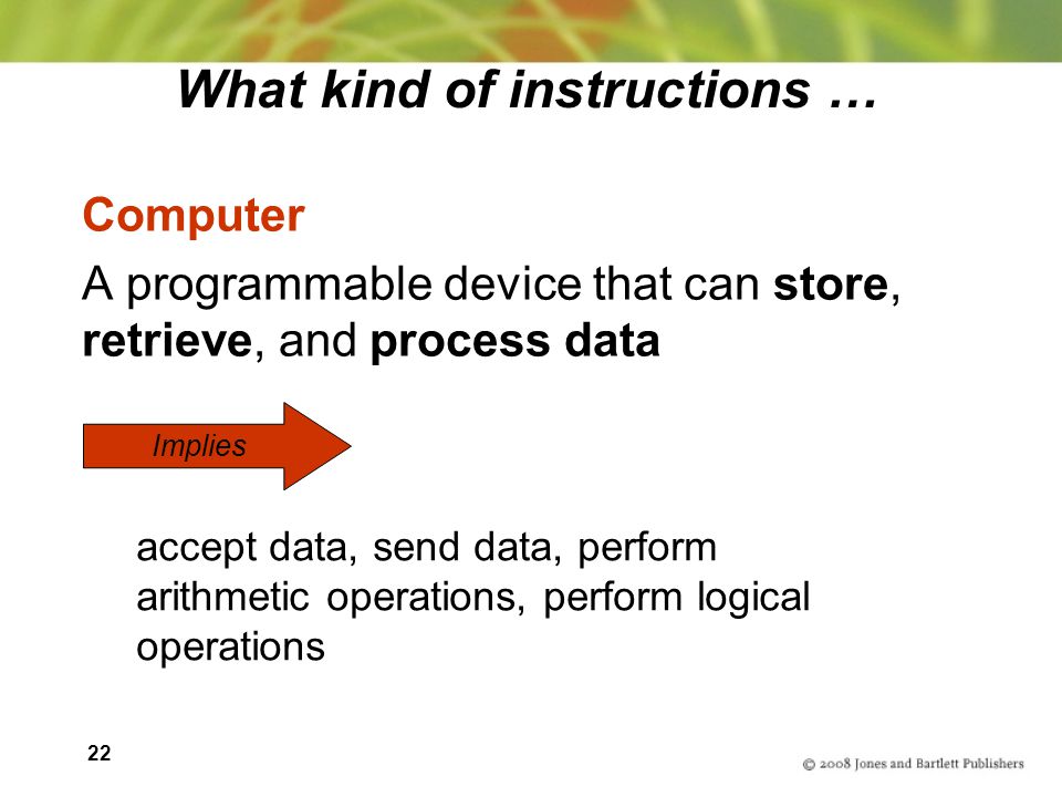 22 What kind of instructions … Computer A programmable device that can store, retrieve, and process data Implies accept data, send data, perform arithmetic operations, perform logical operations