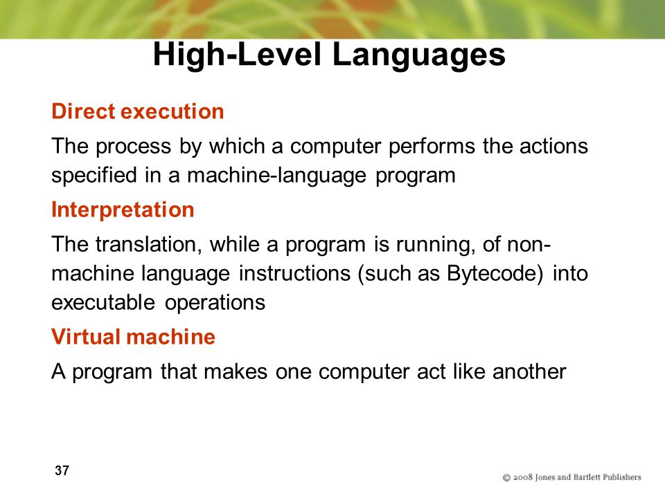 37 High-Level Languages Direct execution The process by which a computer performs the actions specified in a machine-language program Interpretation The translation, while a program is running, of non- machine language instructions (such as Bytecode) into executable operations Virtual machine A program that makes one computer act like another