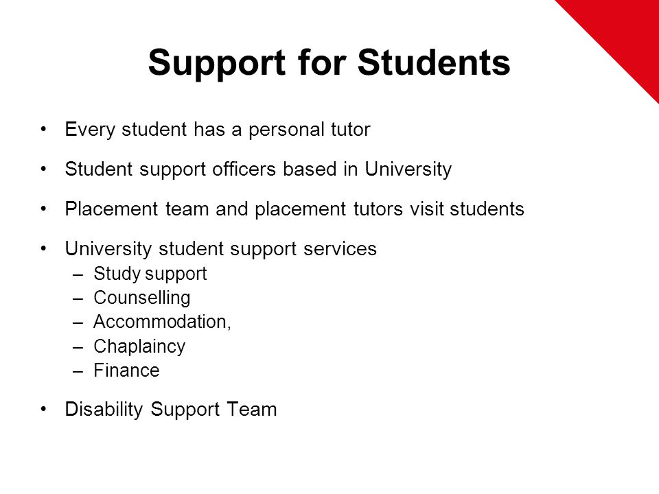 Support for Students Every student has a personal tutor Student support officers based in University Placement team and placement tutors visit students University student support services –Study support –Counselling –Accommodation, –Chaplaincy –Finance Disability Support Team