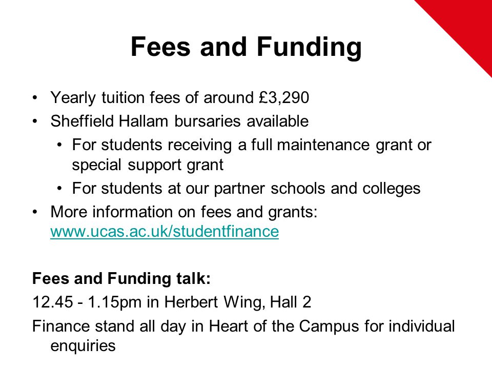 Fees and Funding Yearly tuition fees of around £3,290 Sheffield Hallam bursaries available For students receiving a full maintenance grant or special support grant For students at our partner schools and colleges More information on fees and grants:     Fees and Funding talk: pm in Herbert Wing, Hall 2 Finance stand all day in Heart of the Campus for individual enquiries
