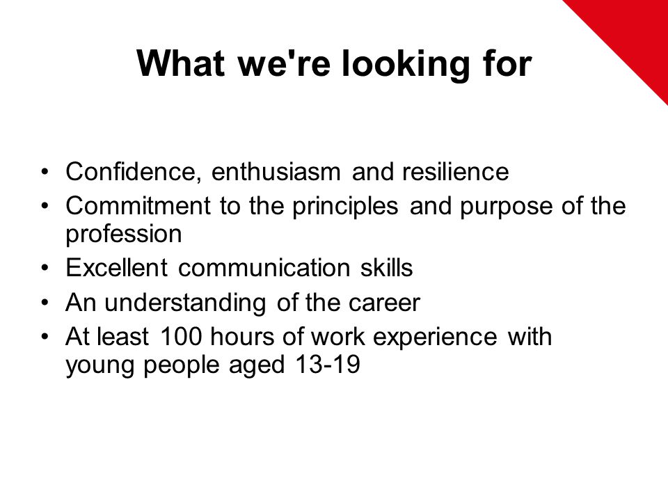 What we re looking for Confidence, enthusiasm and resilience Commitment to the principles and purpose of the profession Excellent communication skills An understanding of the career At least 100 hours of work experience with young people aged 13-19