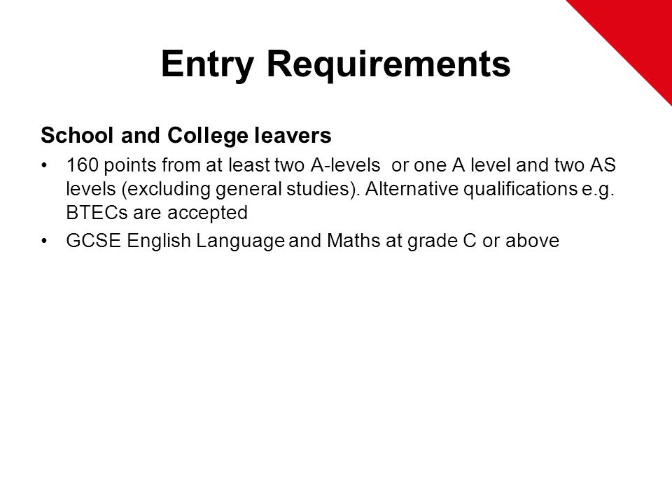 Entry Requirements School and College leavers 160 points from at least two A-levels or one A level and two AS levels (excluding general studies).