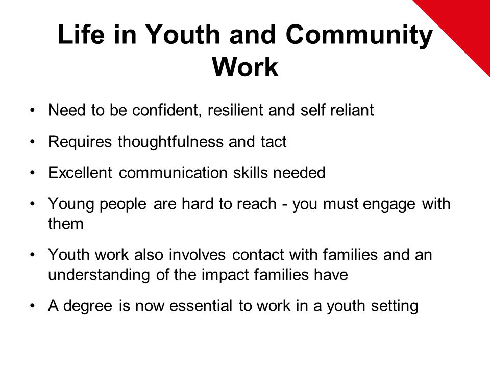 Life in Youth and Community Work Need to be confident, resilient and self reliant Requires thoughtfulness and tact Excellent communication skills needed Young people are hard to reach - you must engage with them Youth work also involves contact with families and an understanding of the impact families have A degree is now essential to work in a youth setting