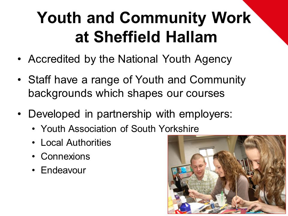 Youth and Community Work at Sheffield Hallam Accredited by the National Youth Agency Staff have a range of Youth and Community backgrounds which shapes our courses Developed in partnership with employers: Youth Association of South Yorkshire Local Authorities Connexions Endeavour