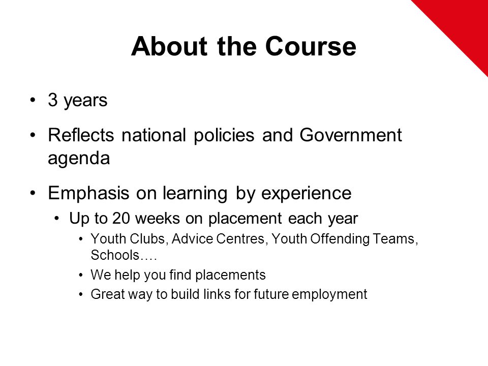 About the Course 3 years Reflects national policies and Government agenda Emphasis on learning by experience Up to 20 weeks on placement each year Youth Clubs, Advice Centres, Youth Offending Teams, Schools….