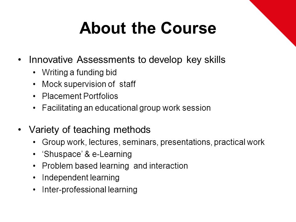 About the Course Innovative Assessments to develop key skills Writing a funding bid Mock supervision of staff Placement Portfolios Facilitating an educational group work session Variety of teaching methods Group work, lectures, seminars, presentations, practical work ‘Shuspace’ & e-Learning Problem based learning and interaction Independent learning Inter-professional learning