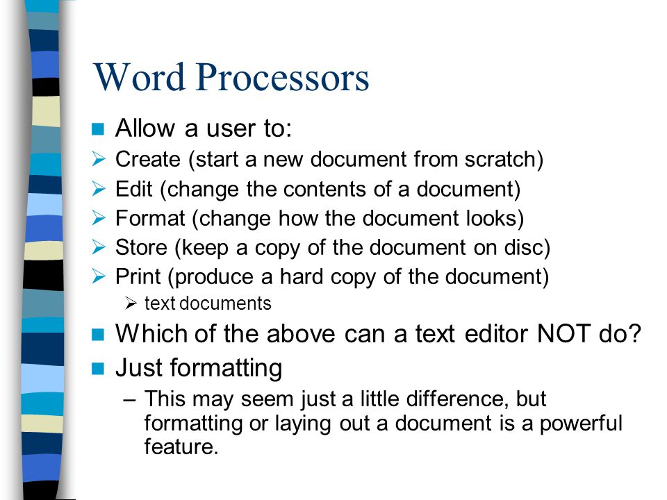 Word Processors Allow a user to:  Create (start a new document from scratch)  Edit (change the contents of a document)  Format (change how the document looks)  Store (keep a copy of the document on disc)  Print (produce a hard copy of the document)  text documents Which of the above can a text editor NOT do.