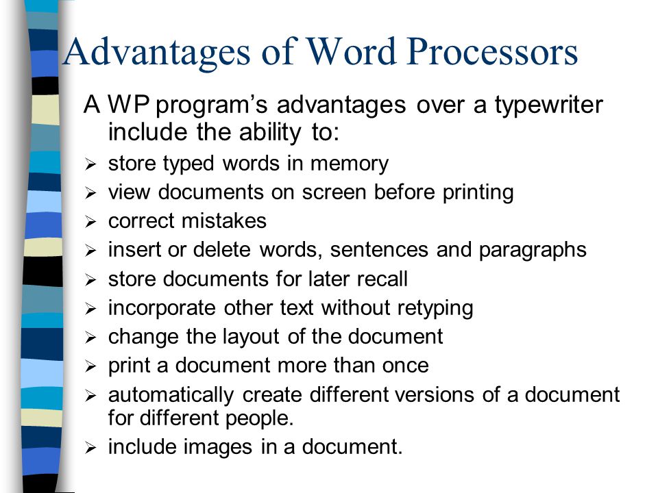 Advantages of Word Processors A WP program’s advantages over a typewriter include the ability to:  store typed words in memory  view documents on screen before printing  correct mistakes  insert or delete words, sentences and paragraphs  store documents for later recall  incorporate other text without retyping  change the layout of the document  print a document more than once  automatically create different versions of a document for different people.