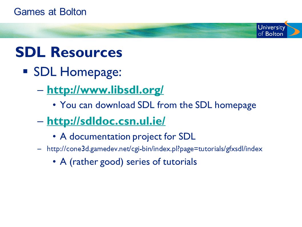Games at Bolton SDL Resources  SDL Homepage: –  You can download SDL from the SDL homepage –  A documentation project for SDL –  page=tutorials/gfxsdl/index A (rather good) series of tutorials
