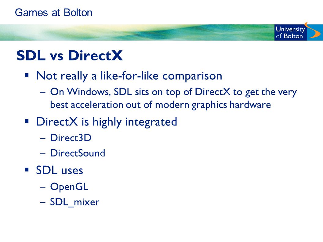 Games at Bolton SDL vs DirectX  Not really a like-for-like comparison –On Windows, SDL sits on top of DirectX to get the very best acceleration out of modern graphics hardware  DirectX is highly integrated –Direct3D –DirectSound  SDL uses –OpenGL –SDL_mixer