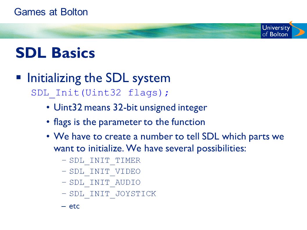 Games at Bolton SDL Basics  Initializing the SDL system SDL_Init(Uint32 flags); Uint32 means 32-bit unsigned integer flags is the parameter to the function We have to create a number to tell SDL which parts we want to initialize.