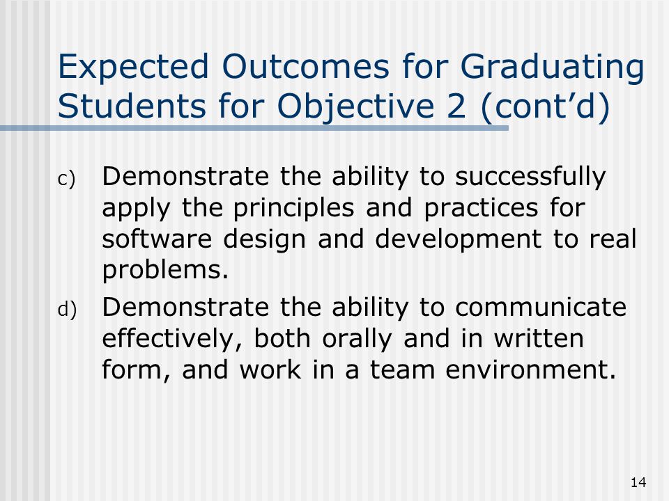 14 Expected Outcomes for Graduating Students for Objective 2 (cont’d) c) Demonstrate the ability to successfully apply the principles and practices for software design and development to real problems.