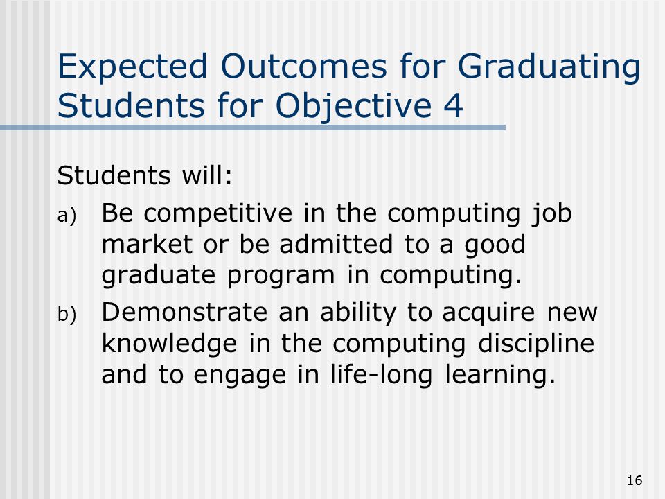16 Expected Outcomes for Graduating Students for Objective 4 Students will: a) Be competitive in the computing job market or be admitted to a good graduate program in computing.
