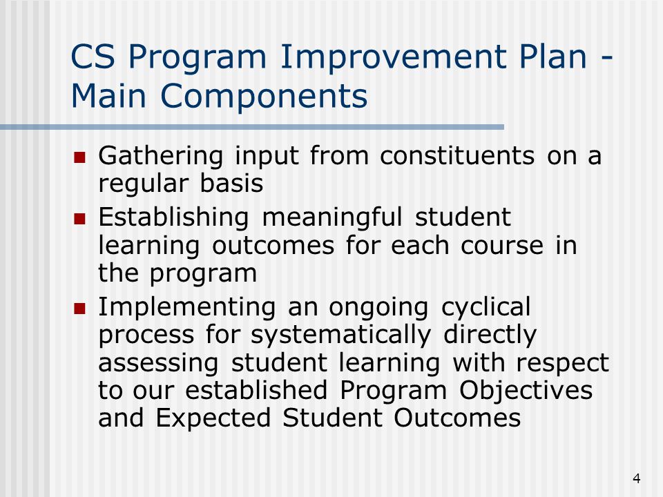 4 CS Program Improvement Plan - Main Components Gathering input from constituents on a regular basis Establishing meaningful student learning outcomes for each course in the program Implementing an ongoing cyclical process for systematically directly assessing student learning with respect to our established Program Objectives and Expected Student Outcomes