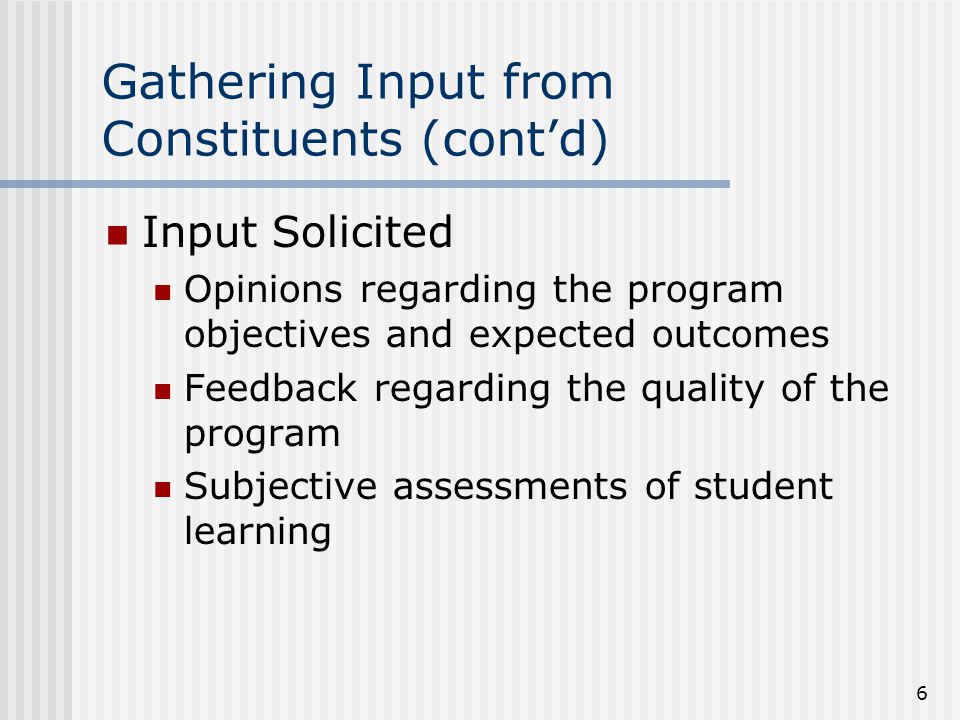 6 Gathering Input from Constituents (cont’d) Input Solicited Opinions regarding the program objectives and expected outcomes Feedback regarding the quality of the program Subjective assessments of student learning
