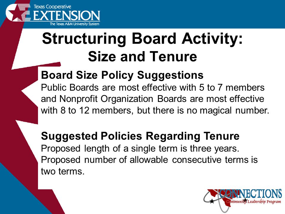 Structuring Board Activity: Size and Tenure Board Size Policy Suggestions Public Boards are most effective with 5 to 7 members and Nonprofit Organization Boards are most effective with 8 to 12 members, but there is no magical number.