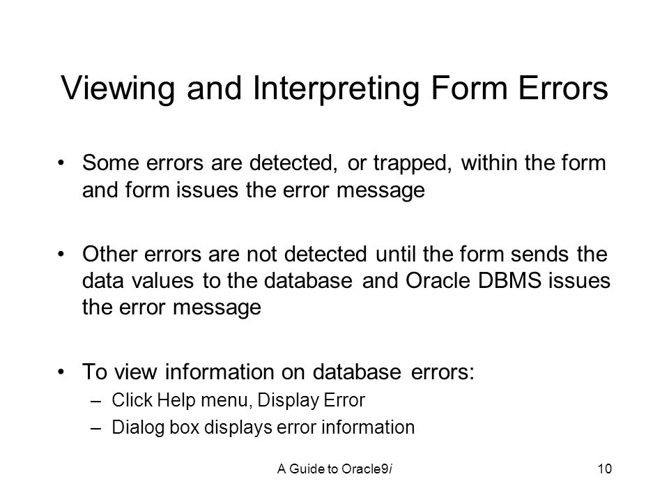 A Guide to Oracle9i10 Viewing and Interpreting Form Errors Some errors are detected, or trapped, within the form and form issues the error message Other errors are not detected until the form sends the data values to the database and Oracle DBMS issues the error message To view information on database errors: –Click Help menu, Display Error –Dialog box displays error information