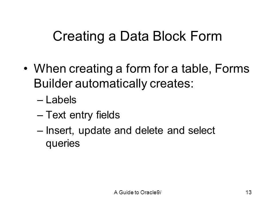 A Guide to Oracle9i13 Creating a Data Block Form When creating a form for a table, Forms Builder automatically creates: –Labels –Text entry fields –Insert, update and delete and select queries