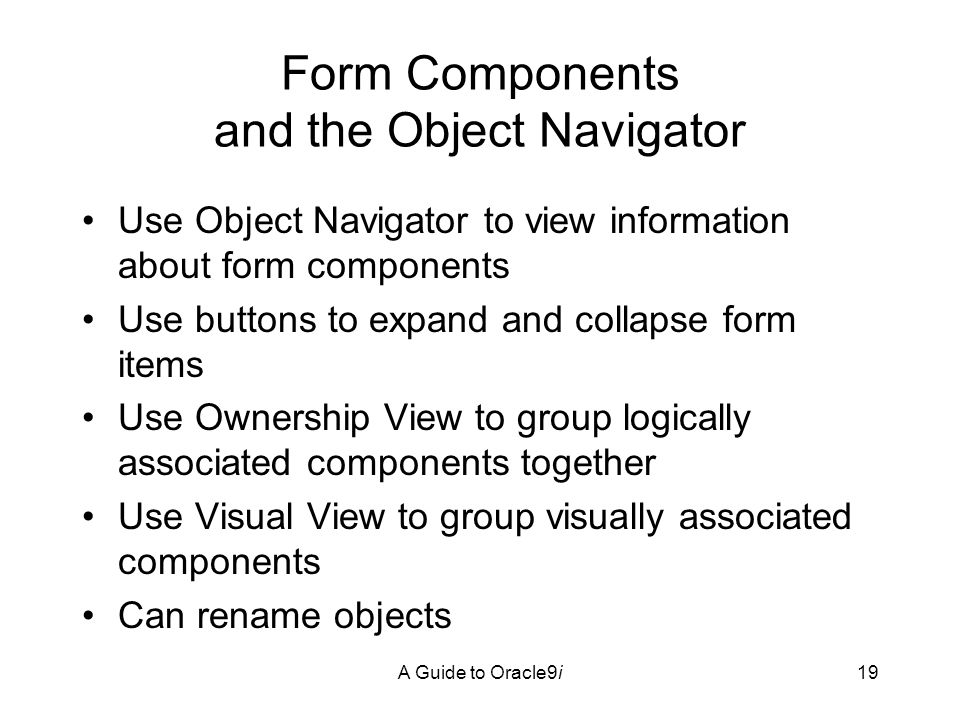 A Guide to Oracle9i19 Form Components and the Object Navigator Use Object Navigator to view information about form components Use buttons to expand and collapse form items Use Ownership View to group logically associated components together Use Visual View to group visually associated components Can rename objects