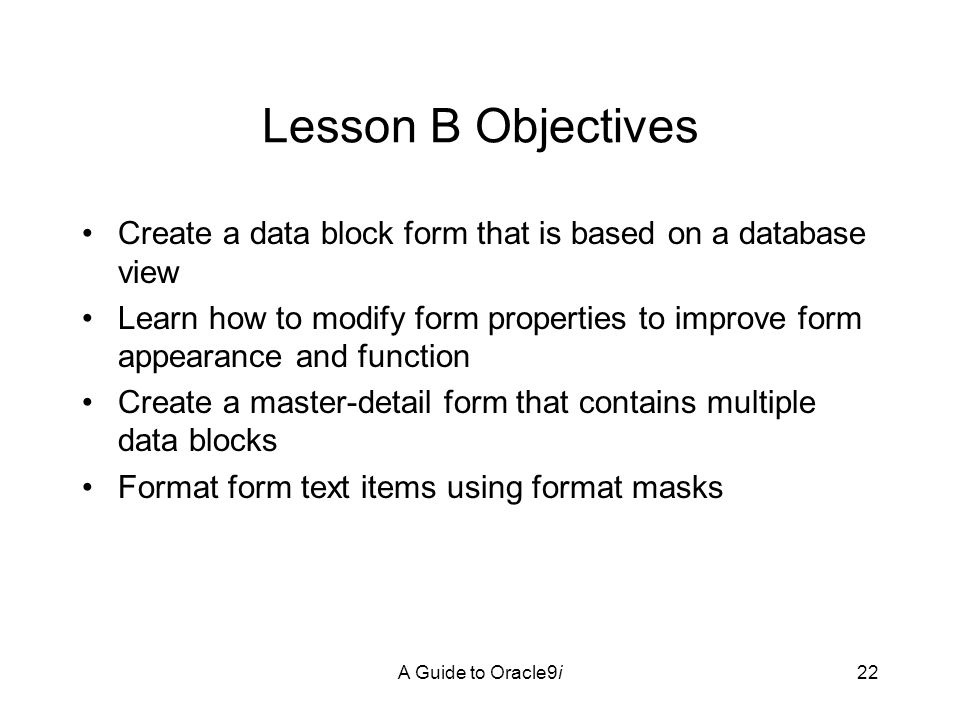 A Guide to Oracle9i22 Lesson B Objectives Create a data block form that is based on a database view Learn how to modify form properties to improve form appearance and function Create a master-detail form that contains multiple data blocks Format form text items using format masks