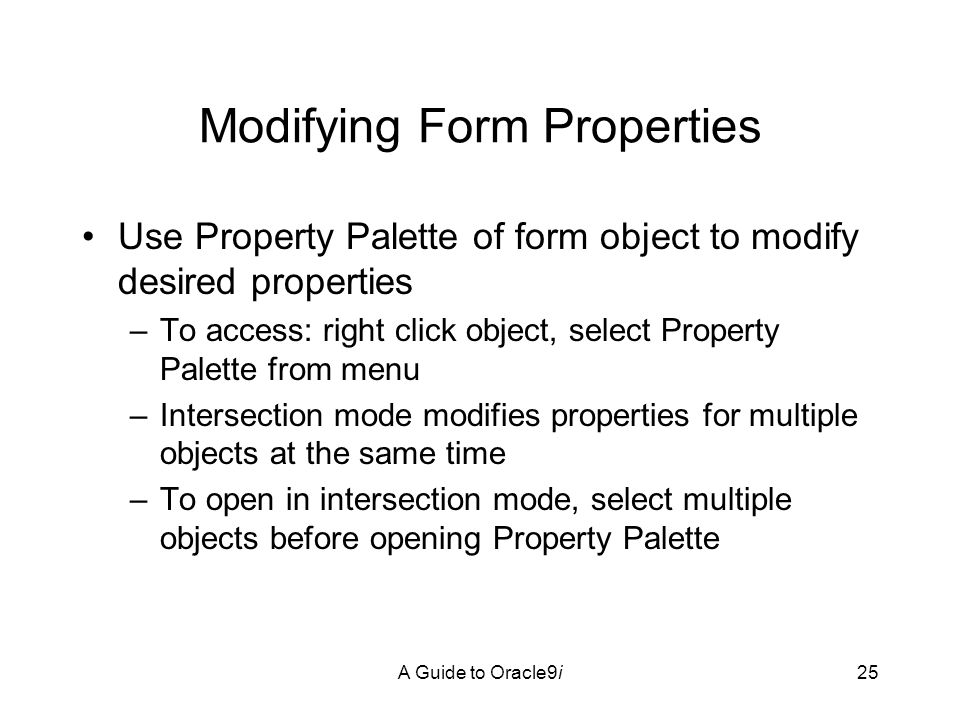 A Guide to Oracle9i25 Modifying Form Properties Use Property Palette of form object to modify desired properties –To access: right click object, select Property Palette from menu –Intersection mode modifies properties for multiple objects at the same time –To open in intersection mode, select multiple objects before opening Property Palette