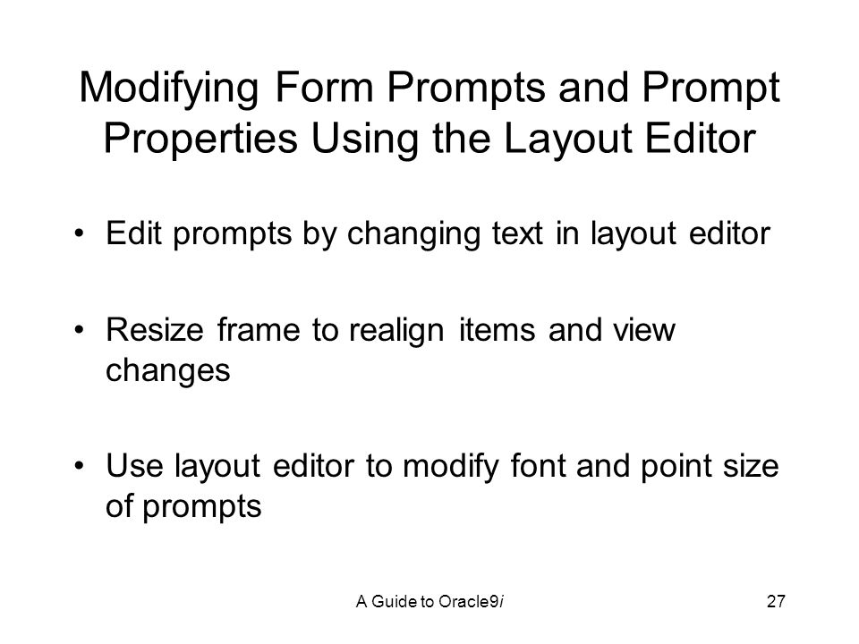 A Guide to Oracle9i27 Modifying Form Prompts and Prompt Properties Using the Layout Editor Edit prompts by changing text in layout editor Resize frame to realign items and view changes Use layout editor to modify font and point size of prompts