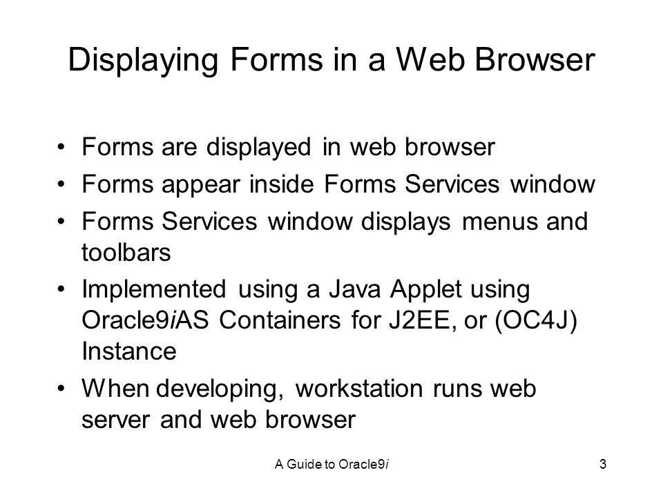 A Guide to Oracle9i3 Displaying Forms in a Web Browser Forms are displayed in web browser Forms appear inside Forms Services window Forms Services window displays menus and toolbars Implemented using a Java Applet using Oracle9iAS Containers for J2EE, or (OC4J) Instance When developing, workstation runs web server and web browser