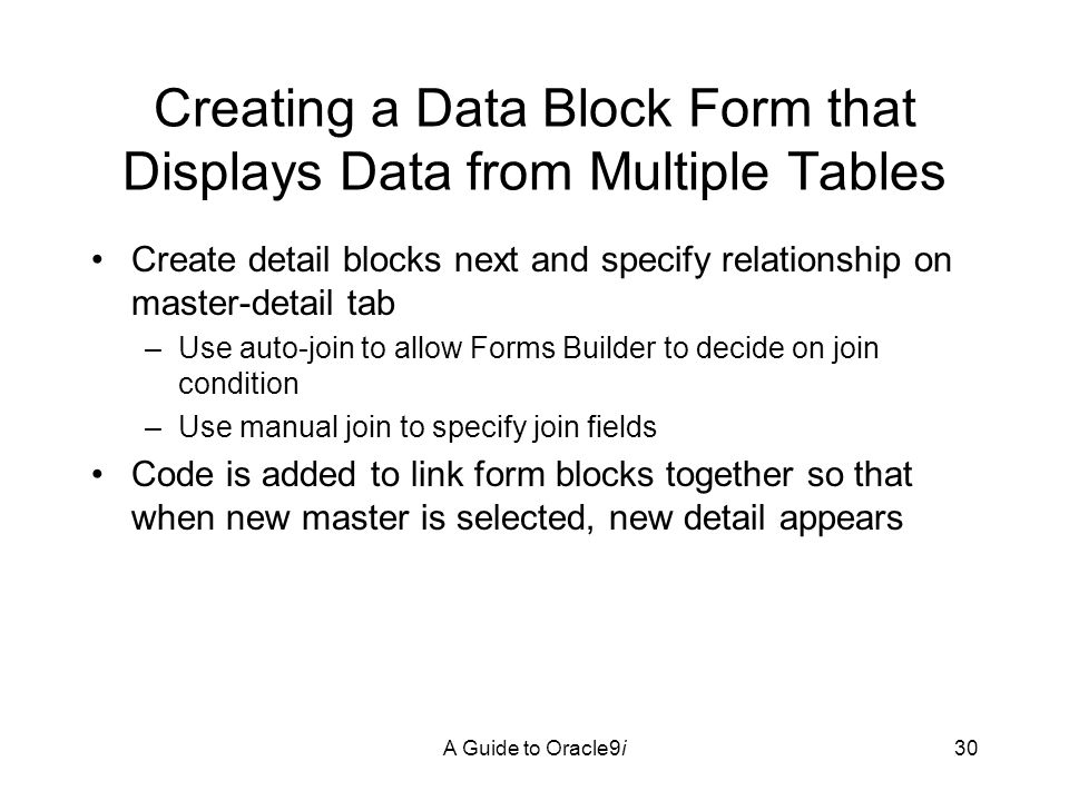 A Guide to Oracle9i30 Creating a Data Block Form that Displays Data from Multiple Tables Create detail blocks next and specify relationship on master-detail tab –Use auto-join to allow Forms Builder to decide on join condition –Use manual join to specify join fields Code is added to link form blocks together so that when new master is selected, new detail appears