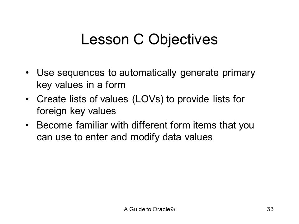 A Guide to Oracle9i33 Lesson C Objectives Use sequences to automatically generate primary key values in a form Create lists of values (LOVs) to provide lists for foreign key values Become familiar with different form items that you can use to enter and modify data values