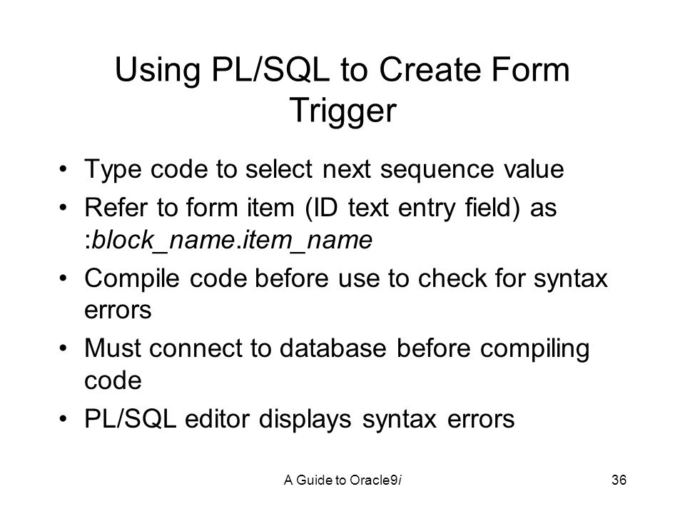 A Guide to Oracle9i36 Using PL/SQL to Create Form Trigger Type code to select next sequence value Refer to form item (ID text entry field) as :block_name.item_name Compile code before use to check for syntax errors Must connect to database before compiling code PL/SQL editor displays syntax errors