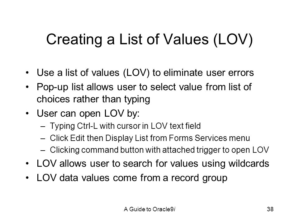 A Guide to Oracle9i38 Creating a List of Values (LOV) Use a list of values (LOV) to eliminate user errors Pop-up list allows user to select value from list of choices rather than typing User can open LOV by: –Typing Ctrl-L with cursor in LOV text field –Click Edit then Display List from Forms Services menu –Clicking command button with attached trigger to open LOV LOV allows user to search for values using wildcards LOV data values come from a record group