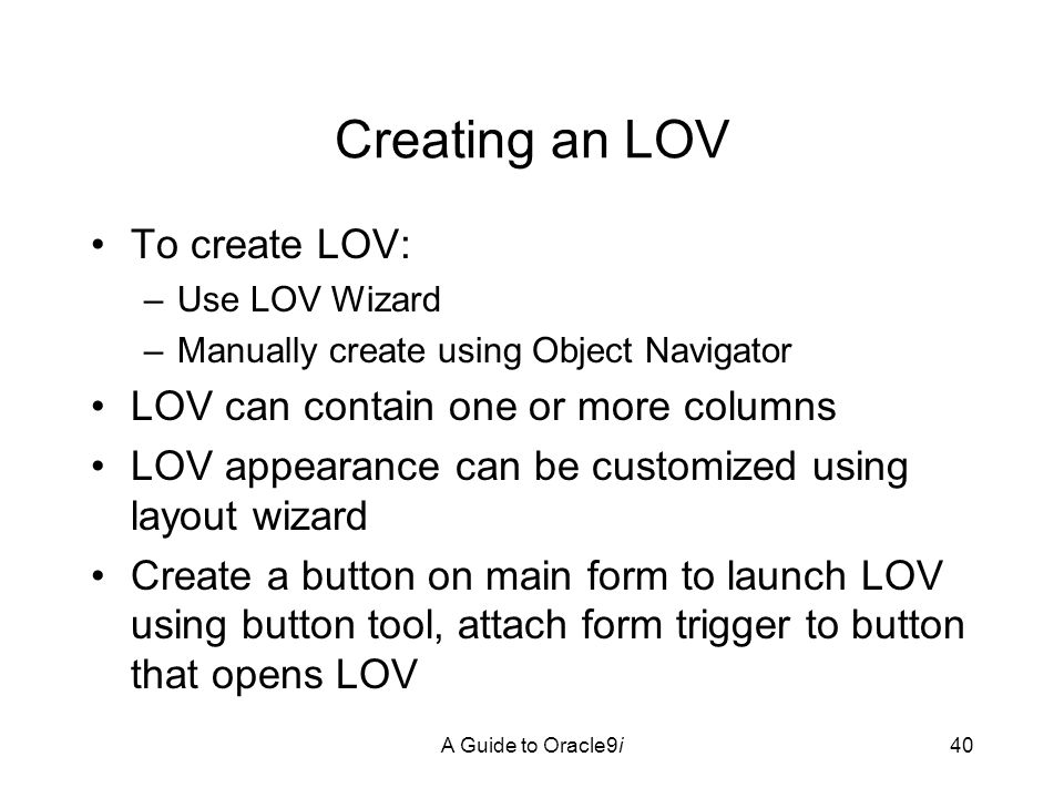 A Guide to Oracle9i40 Creating an LOV To create LOV: –Use LOV Wizard –Manually create using Object Navigator LOV can contain one or more columns LOV appearance can be customized using layout wizard Create a button on main form to launch LOV using button tool, attach form trigger to button that opens LOV