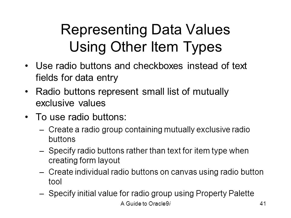 A Guide to Oracle9i41 Representing Data Values Using Other Item Types Use radio buttons and checkboxes instead of text fields for data entry Radio buttons represent small list of mutually exclusive values To use radio buttons: –Create a radio group containing mutually exclusive radio buttons –Specify radio buttons rather than text for item type when creating form layout –Create individual radio buttons on canvas using radio button tool –Specify initial value for radio group using Property Palette